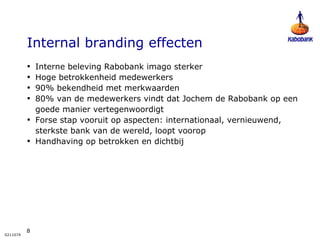 Internal branding effecten Interne beleving Rabobank imago sterker Hoge betrokkenheid medewerkers 90% bekendheid met merkwaarden 80% van de medewerkers vindt dat Jochem de Rabobank op een goede manier vertegenwoordigt Forse stap vooruit op aspecten: internationaal, vernieuwend, sterkste bank van de wereld, loopt voorop Handhaving op betrokken en dichtbij 