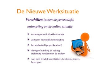 De Nieuwe Werksituatie
   Verschillen tussen de persoonlijke

    ontmoeting en de online situatie

   ?   ervaringen en indrukken ruimte

   ?   aspecten menselijke ontmoeting

   ?   het materiaal (gesproken taal)

   ?   de eigen houding en setting
       (rekening houden met de ander)

   ?   wat men feitelijk doet (kijken, luisteren, praten,
       bewegen)
 
