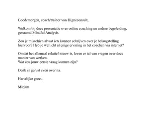 Goedemorgen, coach/trainer van Digneconsult,

Welkom bij deze presentatie over online coaching en andere begeleiding,
genaamd Mindful Analysis.

Zou je misschien alvast iets kunnen schrijven over je belangstelling
hiervoor? Heb je wellicht al enige ervaring in het coachen via internet?

Omdat het allemaal relatief nieuw is, leven er tal van vragen over deze
manier van werken.
Wat zou jouw eerste vraag kunnen zijn?

Denk er gerust even over na.

Hartelijke groet,

Mirjam
 
