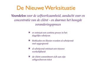 De Nieuwe Werksituatie
Voordelen voor de zelfwerkzaamheid, aandacht voor en
  concentratie van de cli?nt - en daarmee het beoogde
                 veranderingsproces

            ?   er ontstaat een continu proces in het
                dagelijks schrijven

            ?   blokkades en illusies worden al schrijvend
                snel opgespoord

            ?   al schrijvend ontstaat een nieuwe
                werkelijkheid

            ?   de cli?nt committeert zich aan zijn
                zelfgeschreven tekst
 