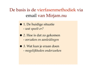 De basis is de vierfasenmethodiek via
        email van Mirjam.nu

    ? 1. De huidige situatie
      - wat speelt er?

    ? 2. Hoe is dat zo gekomen
      - oorzaken en aanleidingen

    ? 3. Wat kun je eraan doen
      - mogelijkheden onderzoeken
 