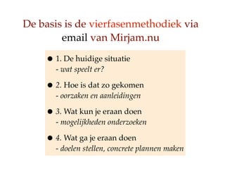 De basis is de vierfasenmethodiek via
        email van Mirjam.nu

    ? 1. De huidige situatie
      - wat speelt er?

    ? 2. Hoe is dat zo gekomen
      - oorzaken en aanleidingen

    ? 3. Wat kun je eraan doen
      - mogelijkheden onderzoeken

    ? 4. Wat ga je eraan doen
      - doelen stellen, concrete plannen maken
 