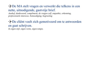 De MA stelt vragen en verwerkt die telkens in een
nette, uitnodigende, gastvrije brief.
Aanhef, dankwoord, compliment, de vragen zelf, empathie, erkenning,
professionele interesse, bemoediging, begroeting

   De cli?nt voelt zich gemotiveerd om te antwoorden
en gaat schrijven.
In eigen stijl, eigen vorm, eigen tempo.
 