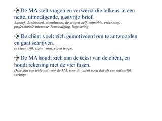 De MA stelt vragen en verwerkt die telkens in een
nette, uitnodigende, gastvrije brief.
Aanhef, dankwoord, compliment, de vragen zelf, empathie, erkenning,
professionele interesse, bemoediging, begroeting

   De cli?nt voelt zich gemotiveerd om te antwoorden
en gaat schrijven.
In eigen stijl, eigen vorm, eigen tempo.

  De MA houdt zich aan de tekst van de cli?nt, en
houdt rekening met de vier fasen.
Deze zijn een leidraad voor de MA, voor de cli?nt voelt dat als een natuurlijk
verloop
 
