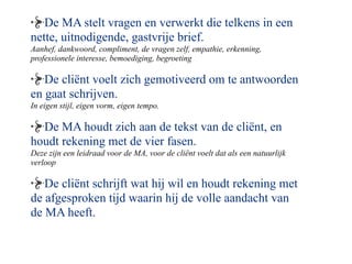 De MA stelt vragen en verwerkt die telkens in een
nette, uitnodigende, gastvrije brief.
Aanhef, dankwoord, compliment, de vragen zelf, empathie, erkenning,
professionele interesse, bemoediging, begroeting

   De cli?nt voelt zich gemotiveerd om te antwoorden
en gaat schrijven.
In eigen stijl, eigen vorm, eigen tempo.

  De MA houdt zich aan de tekst van de cli?nt, en
houdt rekening met de vier fasen.
Deze zijn een leidraad voor de MA, voor de cli?nt voelt dat als een natuurlijk
verloop

   De cli?nt schrijft wat hij wil en houdt rekening met
de afgesproken tijd waarin hij de volle aandacht van
de MA heeft.
 