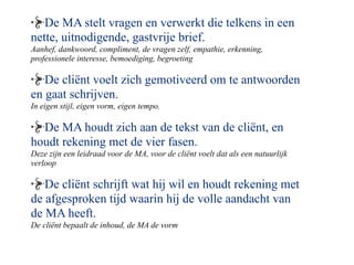 De MA stelt vragen en verwerkt die telkens in een
nette, uitnodigende, gastvrije brief.
Aanhef, dankwoord, compliment, de vragen zelf, empathie, erkenning,
professionele interesse, bemoediging, begroeting

   De cli?nt voelt zich gemotiveerd om te antwoorden
en gaat schrijven.
In eigen stijl, eigen vorm, eigen tempo.

  De MA houdt zich aan de tekst van de cli?nt, en
houdt rekening met de vier fasen.
Deze zijn een leidraad voor de MA, voor de cli?nt voelt dat als een natuurlijk
verloop

   De cli?nt schrijft wat hij wil en houdt rekening met
de afgesproken tijd waarin hij de volle aandacht van
de MA heeft.
De cli?nt bepaalt de inhoud, de MA de vorm
 