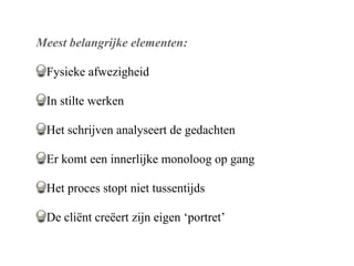 Meest belangrijke elementen:

 Fysieke afwezigheid

 In stilte werken

 Het schrijven analyseert de gedachten

 Er komt een innerlijke monoloog op gang

 Het proces stopt niet tussentijds

 De cli?nt cre?ert zijn eigen portret
 