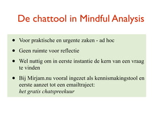 De chattool in Mindful Analysis

?   Voor praktische en urgente zaken - ad hoc

?   Geen ruimte voor reflectie

?   Wel nuttig om in eerste instantie de kern van een vraag
    te vinden

?   Bij Mirjam.nu vooral ingezet als kennismakingstool en
    eerste aanzet tot een emailtraject:
    het gratis chatspreekuur
 