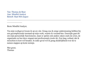 Van: Thomas de Boer
Aan: Mindful Analyst
Betreft: Start MA-traject
_____________________________________________________________________
______________

Beste Mindful Analyst,

Via mijn werkgever kwam ik op uw site. Graag zou ik enige ondersteuning hebben bij
een gecompliceerde toestand op mijn werk, waarin ik verzand ben. Enerzijds gaat dit
om mijn persoonlijk functioneren, maar er spelen ook andere zaken zoals de crisis, de
organisatie en hoe deze omgaat met professionals (zoals ik). Een lang verhaal, dat ik
misschien te kort wil houden. In ieder geval wil ik graag duidelijkheid over de te
nemen stappen op korte termijn.

Met groet,
Thomas
 