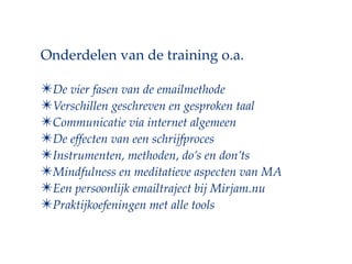 Onderdelen van de training o.a.

?De vier fasen van de emailmethode
?Verschillen geschreven en gesproken taal
?Communicatie via internet algemeen
?De effecten van een schrijfproces
?Instrumenten, methoden, dos en donts
?Mindfulness en meditatieve aspecten van MA
?Een persoonlijk emailtraject bij Mirjam.nu
?Praktijkoefeningen met alle tools
 