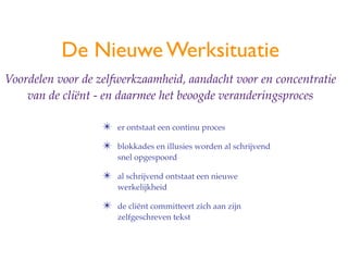 De Nieuwe Werksituatie
Voordelen voor de zelfwerkzaamheid, aandacht voor en concentratie
    van de cli?nt - en daarmee het beoogde veranderingsproces

                   ?   er ontstaat een continu proces

                   ?   blokkades en illusies worden al schrijvend
                       snel opgespoord

                   ?   al schrijvend ontstaat een nieuwe
                       werkelijkheid

                   ?   de cli?nt committeert zich aan zijn
                       zelfgeschreven tekst
 