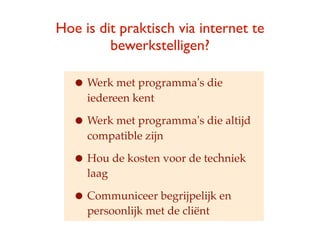 Hoe is dit praktisch via internet te
         bewerkstelligen?

   ? Werk met programmas die
     iedereen kent

   ? Werk met programmas die altijd
     compatible zijn

   ? Hou de kosten voor de techniek
     laag

   ? Communiceer begrijpelijk en
     persoonlijk met de cli?nt
 