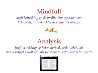 Mindfull
       heeft betrekking op de meditatieve aspecten van
        het alleen, in rust achter de computer werken




                       Analysis
       heeft betrekking op het materiaal, veelal tekst, dat
in een traject wordt geanalyseerd om tot effectieve actie over te
                         kunnen gaan
 