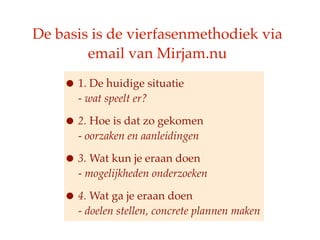 De basis is de vierfasenmethodiek via
        email van Mirjam.nu

    ? 1. De huidige situatie
      - wat speelt er?

    ? 2. Hoe is dat zo gekomen
      - oorzaken en aanleidingen

    ? 3. Wat kun je eraan doen
      - mogelijkheden onderzoeken

    ? 4. Wat ga je eraan doen
      - doelen stellen, concrete plannen maken
 