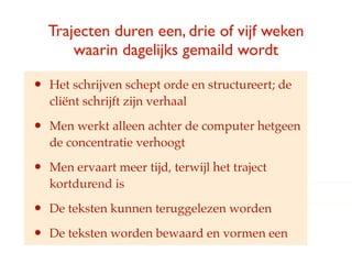 Trajecten duren een, drie of vijf weken
        waarin dagelijks gemaild wordt

?   Het schrijven schept orde en structureert; de
    cli?nt schrijft zijn verhaal

?   Men werkt alleen achter de computer hetgeen
    de concentratie verhoogt

?   Men ervaart meer tijd, terwijl het traject
    kortdurend is

?   De teksten kunnen teruggelezen worden

?   De teksten worden bewaard en vormen een
 