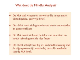 Wat doet de Mindful Analyst?


?   De MA stelt vragen en verwerkt die in een nette,
    uitnodigende, gastvrije brief.

?   De cli?nt voelt zich gemotiveerd om te antwoorden
    en gaat schrijven.

?   De MA houdt zich aan de tekst van de cli?nt, en
    houdt rekening met de vier fasen.

?   De cli?nt schrijft wat hij wil en houdt rekening met
    de afgesproken tijd waarin hij de volle aandacht
    van de MA heeft.
 