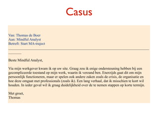 Casus
Van: Thomas de Boer
Aan: Mindful Analyst
Betreft: Start MA-traject
____________________________________________________________________________
_______

Beste Mindful Analyst,

Via mijn werkgever kwam ik op uw site. Graag zou ik enige ondersteuning hebben bij een
gecompliceerde toestand op mijn werk, waarin ik verzand ben. Enerzijds gaat dit om mijn
persoonlijk functioneren, maar er spelen ook andere zaken zoals de crisis, de organisatie en
hoe deze omgaat met professionals (zoals ik). Een lang verhaal, dat ik misschien te kort wil
houden. In ieder geval wil ik graag duidelijkheid over de te nemen stappen op korte termijn.

Met groet,
Thomas
 