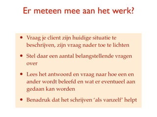 Er meteen mee aan het werk?

?   Vraag je client zijn huidige situatie te
    beschrijven, zijn vraag nader toe te lichten

?   Stel daar een aantal belangstellende vragen
    over

?   Lees het antwoord en vraag naar hoe een en
    ander wordt beleefd en wat er eventueel aan
    gedaan kan worden

?   Benadruk dat het schrijven als vanzelf helpt
 