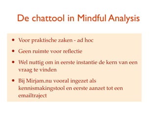De chattool in Mindful Analysis

?   Voor praktische zaken - ad hoc

?   Geen ruimte voor re?ectie

?   Wel nuttig om in eerste instantie de kern van een
    vraag te vinden

?   Bij Mirjam.nu vooral ingezet als
    kennismakingstool en eerste aanzet tot een
    emailtraject
 