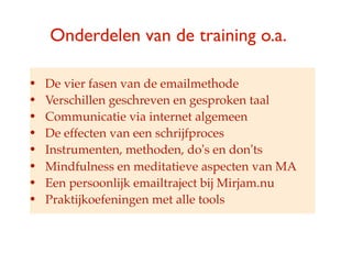 Onderdelen van de training o.a.

?   De vier fasen van de emailmethode
?   Verschillen geschreven en gesproken taal
?   Communicatie via internet algemeen
?   De effecten van een schrijfproces
?   Instrumenten, methoden, dos en donts
?   Mindfulness en meditatieve aspecten van MA
?   Een persoonlijk emailtraject bij Mirjam.nu
?   Praktijkoefeningen met alle tools
 