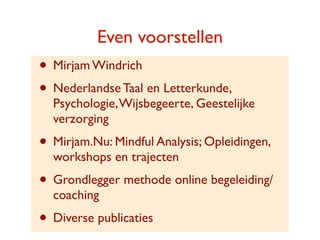 Even voorstellen
? Mirjam Windrich
? Nederlandse Taal en Letterkunde,
  Psychologie, Wijsbegeerte, Geestelijke
  verzorging
? Mirjam.Nu: Mindful Analysis; Opleidingen,
  workshops en trajecten
? Grondlegger methode online begeleiding/
  coaching
? Diverse publicaties
 