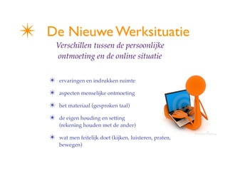 ?   De Nieuwe Werksituatie
        Verschillen tussen de persoonlijke
        ontmoeting en de online situatie


    ?    ervaringen en indrukken ruimte

    ?    aspecten menselijke ontmoeting

    ?    het materiaal (gesproken taal)

    ?    de eigen houding en setting
         (rekening houden met de ander)

    ?    wat men feitelijk doet (kijken, luisteren, praten,
         bewegen)
 