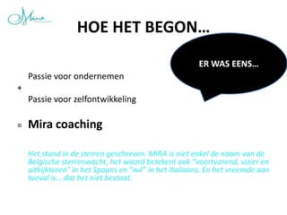 HOE HET BEGON…
                                                       ER WAS EENS…
    Passie voor ondernemen
+
    Passie voor zelfontwikkeling

=   Mira coaching

    Het stond in de sterren geschreven. MIRA is niet enkel de naam van de
    Belgische sterrenwacht, het woord betekent ook “voortvarend, vizier en
    uitkijktoren” in het Spaans en “wil” in het Italiaans. En het vreemde aan
    toeval is… dat het niet bestaat.
 