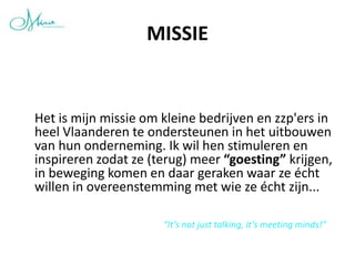 MISSIE


Het is mijn missie om kleine bedrijven en zzp'ers in
heel Vlaanderen te ondersteunen in het uitbouwen
van hun onderneming. Ik wil hen stimuleren en
inspireren zodat ze (terug) meer “goesting” krijgen,
in beweging komen en daar geraken waar ze écht
willen in overeenstemming met wie ze écht zijn...

                      “It’s not just talking, it’s meeting minds!”
 