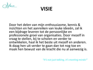 VISIE

Door het delen van mijn enthousiasme, kennis &
inzichten en het aanreiken van leuke ideeën, zal ik
een bijdrage leveren tot de persoonlijke en
professionele groei van organisaties. Door mezelf in
vraag te stellen, bij te scholen en verder te
ontwikkelen, haal ik het beste uit mezelf en anderen.
Ik daag hen uit verder te gaan dan tot nog toe en
maak hen bewust van de kracht die nu al aanwezig is.

                      “It’s not just talking, it’s meeting minds!”
 