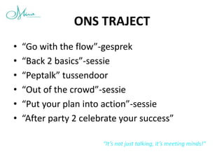 ONS TRAJECT
•   “Go with the flow”-gesprek
•   “Back 2 basics”-sessie
•   “Peptalk” tussendoor
•   “Out of the crowd”-sessie
•   “Put your plan into action”-sessie
•   “After party 2 celebrate your success”

                        “It’s not just talking, it’s meeting minds!”
 