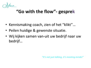 “Go with the flow”- gesprek

• Kennismaking coach, zien of het “klikt”…
• Peilen huidige & gewenste situatie.
• Wij kijken samen van-uit uw bedrijf naar uw
  bedrijf…


                     “It’s not just talking, it’s meeting minds!”
 
