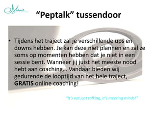 “Peptalk” tussendoor

• Tijdens het traject zal je verschillende ups en
  downs hebben. Je kan deze niet plannen en zal ze
  soms op momenten hebben dat je niet in een
  sessie bent. Wanneer jij juist het meeste nood
  hebt aan coaching… Vandaar bieden wij
  gedurende de looptijd van het hele traject,
  GRATIS online coaching!

                    “It’s not just talking, it’s meeting minds!”
 