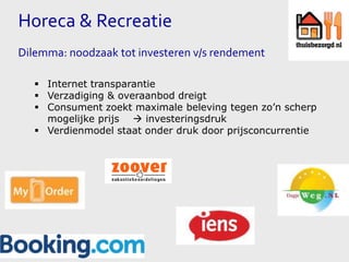 Horeca & Recreatie
Dilemma: noodzaak tot investeren v/s rendement
 Internet transparantie
 Verzadiging & overaanbod dreigt
 Consument zoekt maximale beleving tegen zo’n scherp
mogelijke prijs  investeringsdruk
 Verdienmodel staat onder druk door prijsconcurrentie

 