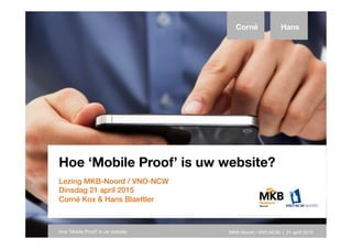 Hoe ‘Mobile Proof’ is uw website?
Lezing MKB-Noord / VNO-NCW
Dinsdag 21 april 2015
Corné Kox & Hans Blaettler
Corné Hans
Hoe ‘Mobile Proof’ is uw website MKB-Noord / VNO-NCW | 21 april 2015
 