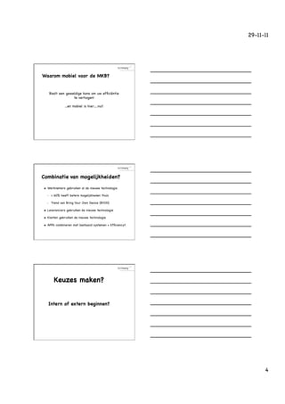 29-11-11




Waarom mobiel voor de MKB?


           Biedt een geweldige kans om uw efﬁciëntie
                         te verhogen!

                     ...en mobiel is hier….nu!!




Combinatie van mogelijkheiden?

u    Werknemers gebruiken al de nieuwe technologie

      •     > 60% heeft betere mogelijkheden thuis

      •     Trend van Bring Your Own Device (BYOD)

u    Leveranciers gebruiken de nieuwe technologie

u    Klanten gebruiken de nieuwe technologie

u    APPs combineren met bestaand systemen = Efﬁciency!!




             Keuzes maken?


       Intern of extern beginnen?




                                                                  4
 