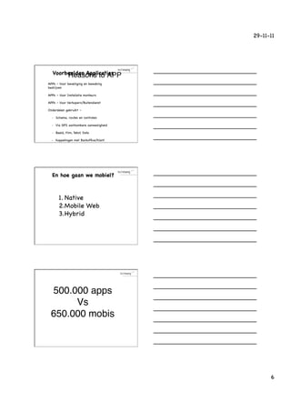 29-11-11




        Voorbeelden Applicaties
             Reasons to APP!
!     APPs – Voor beveiliging en bewaking
      bedrijven

!     APPs – Voor Installatie monteurs

!     APPs – Voor Verkopers/Buitendienst

!     Onderdelen gebruikt –

        •    Schema, routes en controles

        •    Via GPS aantoonbare aanwezigheid

        •    Beeld, Film, Tekst, Data

        •    Koppelingen met Backofﬁce/Klant




        En hoe gaan we mobiel?



               1. Native
               2. Mobile Web
               3. Hybrid




       500.000 apps!
            Vs!
       650.000 mobis!




                                                      6
 
