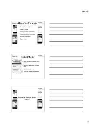 29-11-11




Mobile WebReasons for .mobi!
           !     Accesibility - multi devices!

           !     Speed to market!

           !     Verlengen online capabiliteiten!

           !     Hogere omzet voor Mcommerce!

           !     Browser onafhankelijk!

           !     Lagere Kosten!




Hybride
                   Similarities?!
                      u    Maak gebruik van online en lokale
                            data!

                      u    Hardware capabiliteiten (camera/
                            GPS)!

                      u    Update zodra er bereik is!

                      u    Zorgt voor snelheid en belevenis!




          Wat heb ik nodig om verder
                   te gaan?




                                                                      8
 