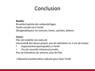 Conclusion
Réalité:
BruxellesCapitale des embouteillages
Toutle monde est à l’arrêt
Désagréablepour les voitures, trams, cyclistes, piétons
Cause:
Plan de mobilité non exécuté
Unevision& des beaux projets, pas de réalisation en 5 ans de temps:
•
Expansiontransportspublics à l’arrêt
•
Peu de nouvelle infrastructurevélo
Plus de kilomètres de voitures, plus de files
=>Besoind’unealternative radicale pour lever l’arrêt

 
