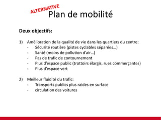 Plan de mobilité
Deux objectifs:
1) Amélioration de la qualité de vie dans les quartiers du centre:
- Sécurité routière (pistes cyclables séparées…)
- Santé (moins de pollution d’air…)
- Pas de trafic de contournement
- Plus d’espace public (trottoirs élargis, rues commerçantes)
- Plus d’espace vert
2) Meilleur fluidité du trafic:
- Transports publics plus raides en surface
- circulation des voitures

 