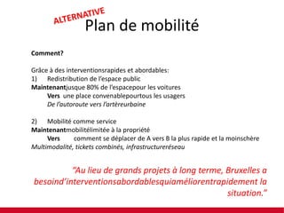 Plan de mobilité
Comment?

Grâce à des interventionsrapides et abordables:
1) Redistribution de l’espace public
Maintenantjusque 80% de l’espacepour les voitures
Vers une place convenablepourtous les usagers
De l’autoroute vers l’artèreurbaine
2) Mobilité comme service
Maintenantmobilitélimitée à la propriété
Vers
comment se déplacer de A vers B la plus rapide et la moinschère
Multimodalité, tickets combinés, infrastructureréseau

“Au lieu de grands projets à long terme, Bruxelles a
besoind’interventionsabordablesquiaméliorentrapidement la
situation.”

 