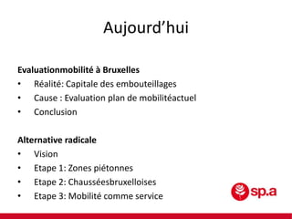 Aujourd’hui
Evaluationmobilité à Bruxelles
• Réalité: Capitale des embouteillages
• Cause : Evaluation plan de mobilitéactuel
• Conclusion
Alternative radicale
• Vision
• Etape 1: Zones piétonnes
• Etape 2: Chausséesbruxelloises
• Etape 3: Mobilité comme service

 