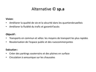 Alternative © sp.a
Vision:
• Améliorer la qualité de vie et la sécurité dans les quartiersbruxellois
• Améliorer la fluidité du trafic et garantirl’accès
Objectif :
• Transports en commun et vélos: les moyens de transport les plus rapides
• Revalorisation de l’espace public et des ruescommerçantes
Exécution :
• Créer des parkings souterrains et des plaines en surface
• Circulation à sensunique sur les chaussées

 