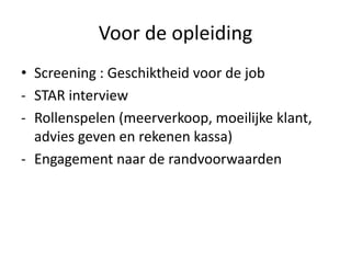 Voor de opleiding
• Screening : Geschiktheid voor de job
- STAR interview
- Rollenspelen (meerverkoop, moeilijke klant,
  advies geven en rekenen kassa)
- Engagement naar de randvoorwaarden
 