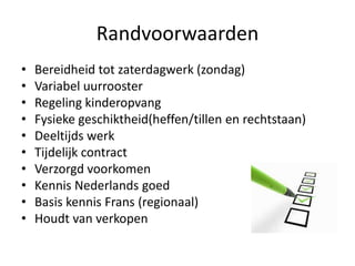 Randvoorwaarden
•   Bereidheid tot zaterdagwerk (zondag)
•   Variabel uurrooster
•   Regeling kinderopvang
•   Fysieke geschiktheid(heffen/tillen en rechtstaan)
•   Deeltijds werk
•   Tijdelijk contract
•   Verzorgd voorkomen
•   Kennis Nederlands goed
•   Basis kennis Frans (regionaal)
•   Houdt van verkopen
 