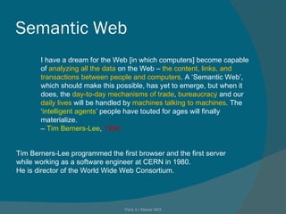Semantic Web I have a dream for the Web [in which computers] become capable of  analyzing all the data  on the Web –  the content, links, and transactions between people and computers . A ‘Semantic Web’, which should make this possible, has yet to emerge, but when it does, the  day-to-day mechanisms of trade ,  bureaucracy  and our  daily lives  will be handled by  machines talking to machines . The ‘ intelligent agents ’ people have touted for ages will finally materialize. –  Tim Berners-Lee ,  1999 Paris X / Master MOI Tim Berners-Lee programmed the first browser and the first server while working as a software engineer at CERN in 1980.  He is director of the World Wide Web Consortium. 