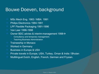 Bouwe Doeven, background MSc Mech Eng. 1983 / MBA  1991 Philips Electronics 1984-1991 LPF Flexible Packaging 1991-1996 Van Leer 1996-1998 Owner BDC advies & interim-management 1998  Consultancy and temporary management. Teaching Business Administration Traineeship in Monaco Worked in Germany Business in Europe & USA Private travels in Europe, USA, Turkey, Oman & India / Bhutan Multilingual Dutch, English, French, German and Frysian. Paris X / Master MOI 