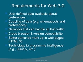 Requirements for Web 3.0 User defined data available about preferences Coupling of data [e.g. whereabouts and preferences] Networks that can handle all that traffic Cross-browser & version compatibility  Better semantic mark up in web pages (HTML 5) Technology to programme intelligence (e.g., JQuery, etc.) Paris X / Master MOI 