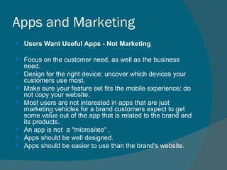Apps and Marketing Users Want Useful Apps - Not Marketing Focus on the customer need, as well as the business need. Design for the right device: uncover which devices your customers use most. Make sure your feature set fits the mobile experience: do not copy your website. Most users are not interested in apps that are just marketing vehicles for a brand customers expect to get some value out of the app that is related to the brand and its products. An app is not  a "microsites“ .  Apps should be well designed. Apps should be easier to use than the brand's website. 