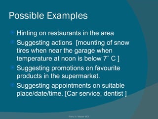 Possible Examples Hinting on restaurants in the area Suggesting actions  [mounting of snow tires when near the garage when temperature at noon is below 7˚ C ] Suggesting promotions on favourite products in the supermarket. Suggesting appointments on suitable place/date/time. [Car service, dentist ] Paris X / Master MOI 