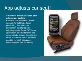 App adjusts car seat!  Smartfit™ phone-activated seat adjustment system Faurecia has developed a new concept for automated seat positioning that takes the guesswork out of properly adjusting seats. SmartFit™ is an application for smartphones that automatically adjusts the vehicle’s seats to conform to the healthiest position for each occupant, controlling the seat wirelessly. 